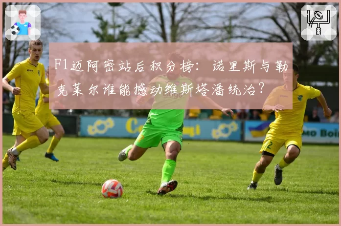 F1迈阿密站后积分榜:诺里斯与勒克莱尔谁能撼动维斯塔潘统治?