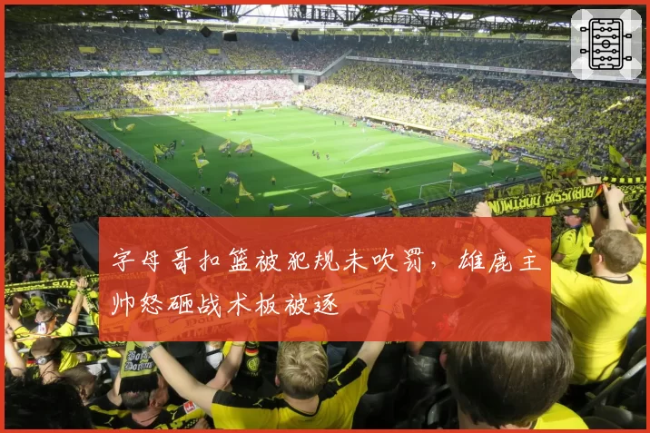 字母哥扣篮被犯规未吹罚，雄鹿主帅怒砸战术板被逐