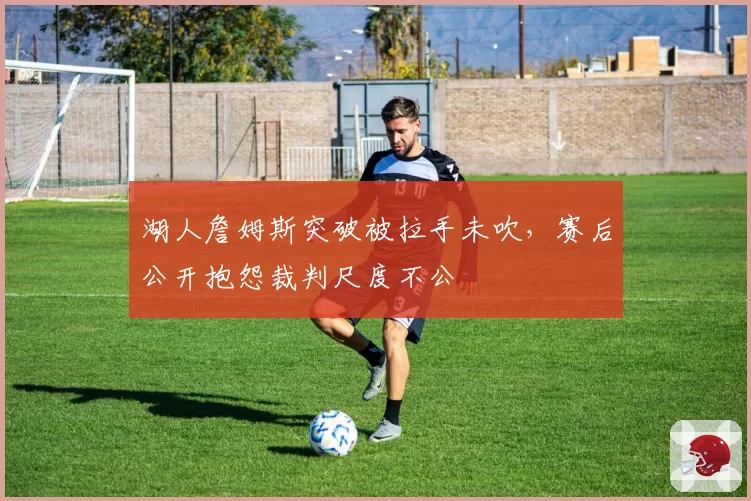 湖人詹姆斯突破被拉手未吹，赛后公开抱怨裁判尺度不公
