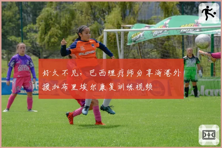 好久不见，巴西理疗师分享海港外援加布里埃尔康复训练视频