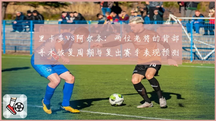 里卡多vs阿尔本：两位老将的背部手术恢复周期与复出赛季表现预测