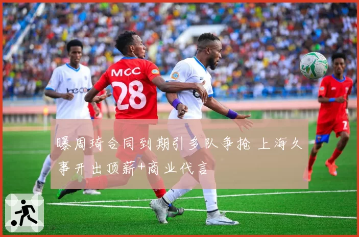 曝周琦合同到期引多队争抢 上海久事开出顶薪+商业代言