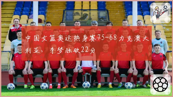 中国女篮奥运热身赛75-68力克澳大利亚，李梦独砍22分