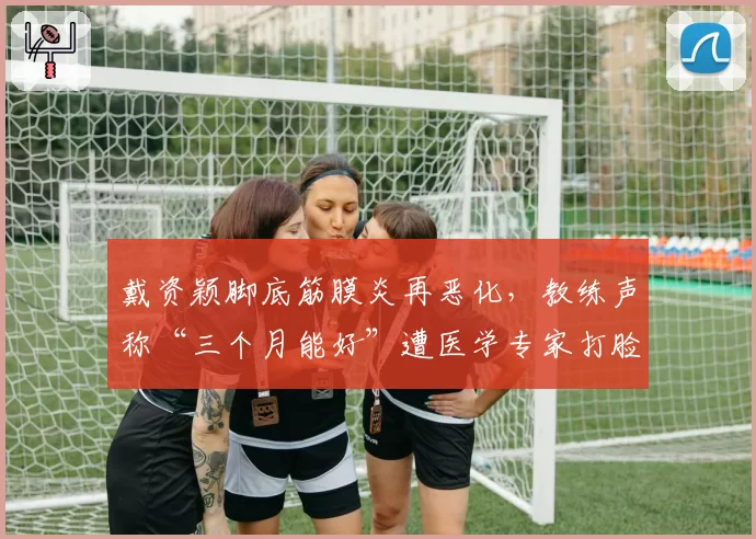 戴资颖脚底筋膜炎再恶化，教练声称“三个月能好”遭医学专家打脸